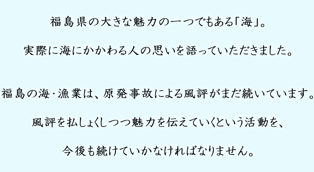 福島県の大きな魅力の一つである「海」。実際に海にかかわる人の思いを語っていただきました。