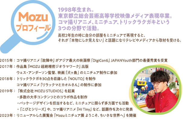 Mozuプロフィール 1998年生まれ。東京都立総合芸術高等学校映像メディア表現卒業。コマ撮りアニメ、ミニチュア、トリックラクガキという3つの分野で活動